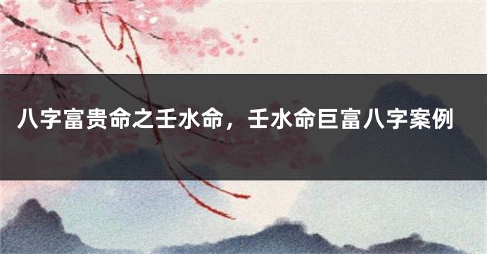 八字富贵命之壬水命,壬水命巨富八字案例
