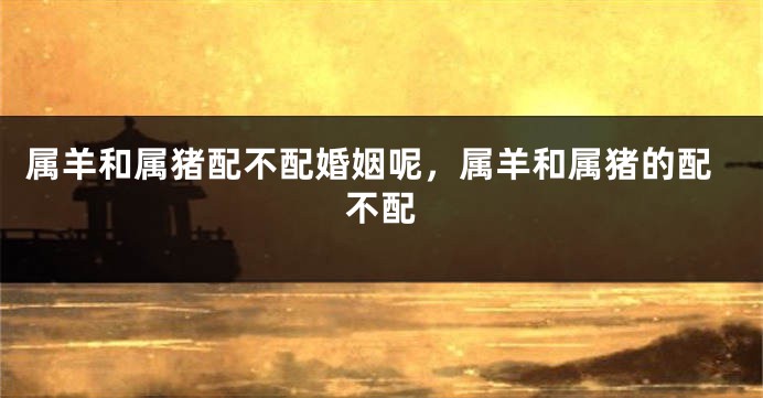 属羊和属猪配不配婚姻呢,属羊和属猪的配不配