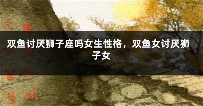 双鱼讨厌狮子座吗女生性格,双鱼女讨厌狮子女