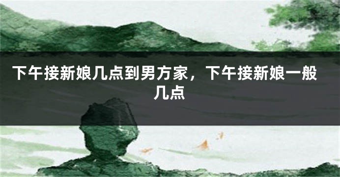 下午接新娘几点到男方家，下午接新娘一般几点