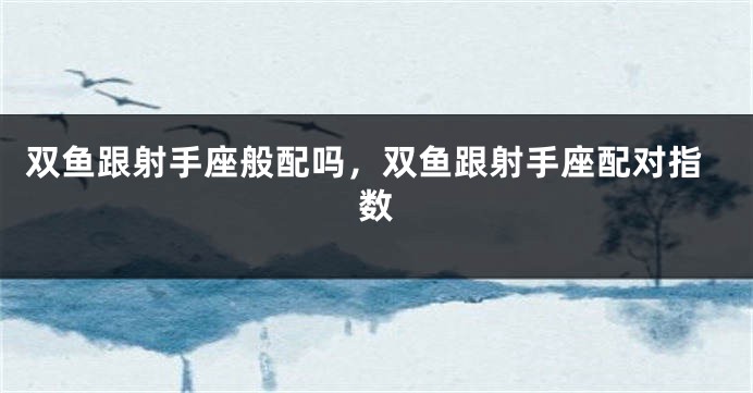 双鱼跟射手座般配吗,双鱼跟射手座配对指数