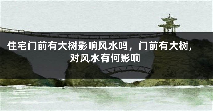 住宅门前有大树影响风水吗,门前有大树,对风水有何影响