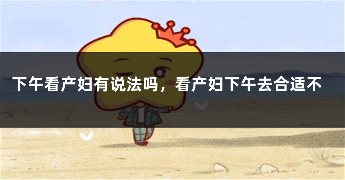 下午看产妇有说法吗，看产妇下午去合适不