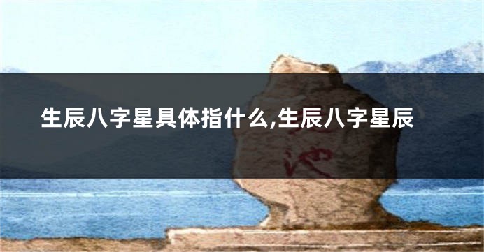 生辰八字星具体指什么,生辰八字星辰