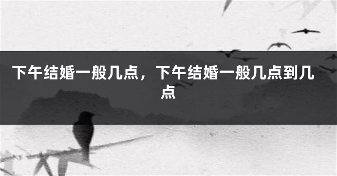 下午结婚一般几点，下午结婚一般几点到几点