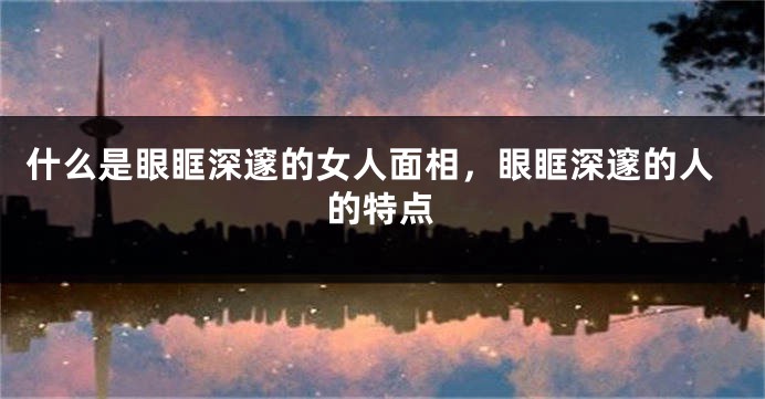什么是眼眶深邃的女人面相，眼眶深邃的人的特点