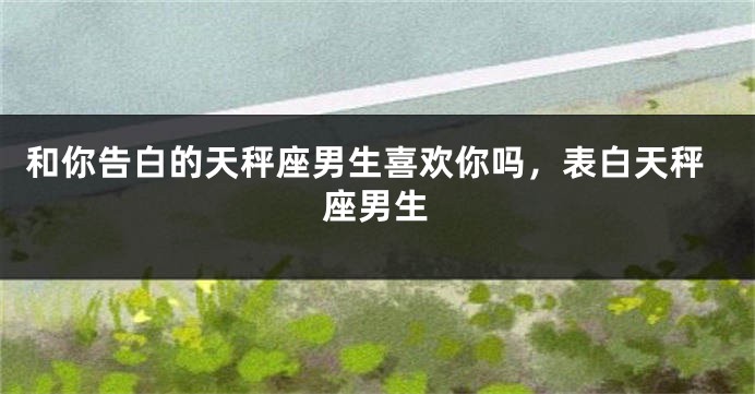 和你告白的天秤座男生喜欢你吗，表白天秤座男生