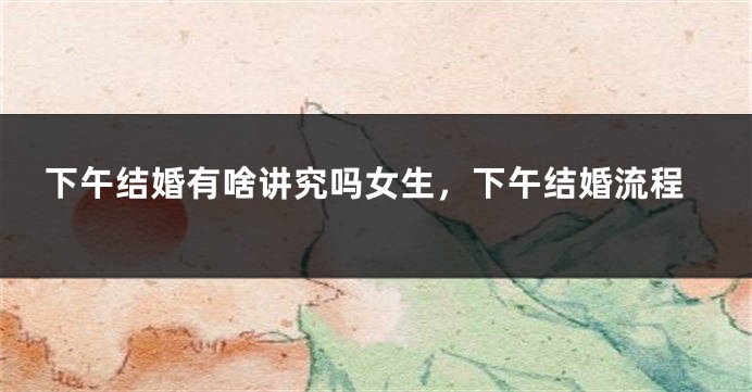 下午结婚有啥讲究吗女生，下午结婚流程