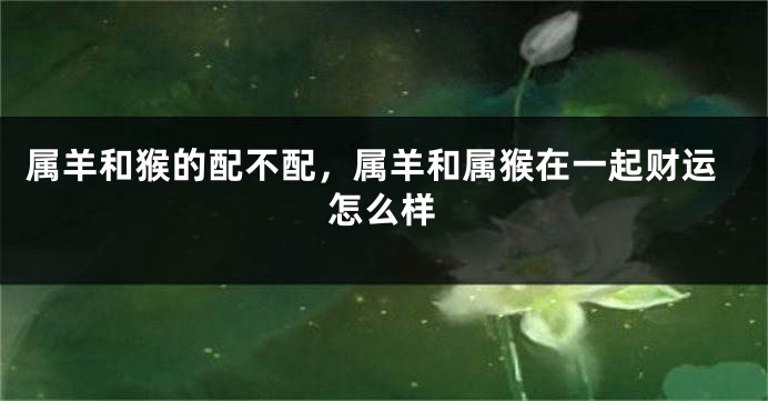 属羊和猴的配不配，属羊和属猴在一起财运怎么样