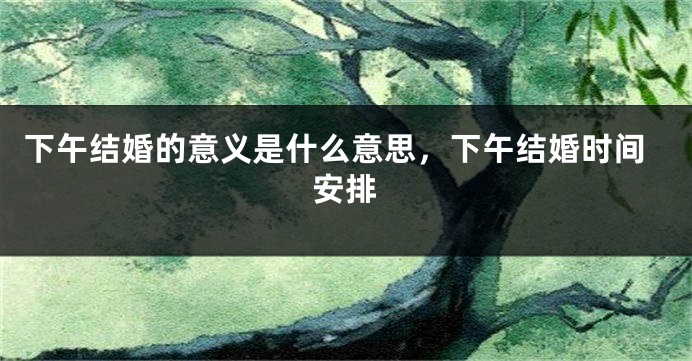 下午结婚的意义是什么意思,下午结婚时间安排