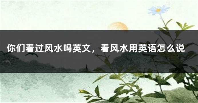 你们看过风水吗英文，看风水用英语怎么说