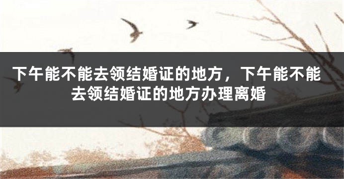 下午能不能去领结婚证的地方，下午能不能去领结婚证的地方办理离婚