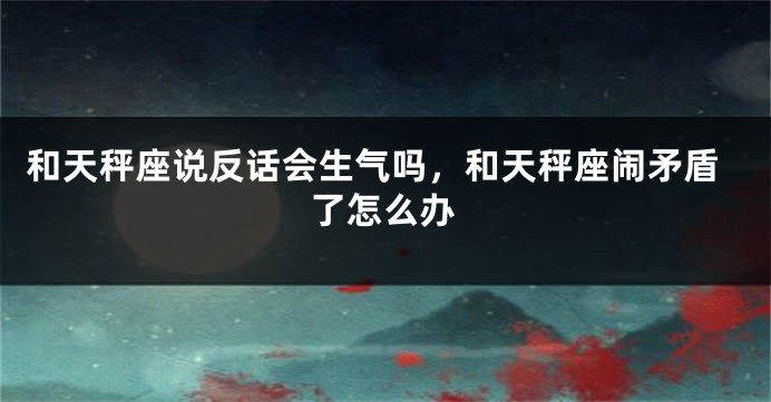 和天秤座说反话会生气吗，和天秤座闹矛盾了怎么办