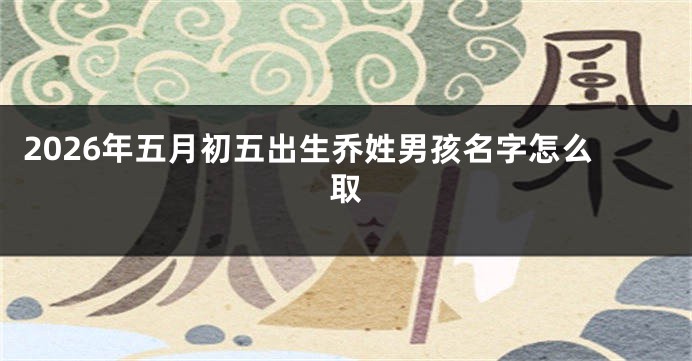 2026年五月初五出生乔姓男孩名字怎么取