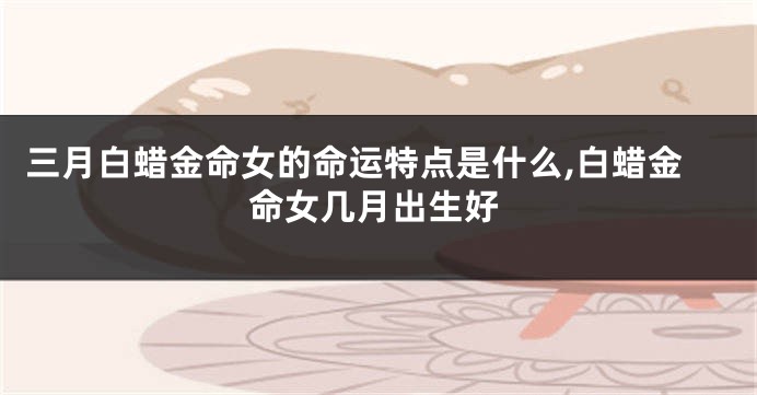 三月白蜡金命女的命运特点是什么,白蜡金命女几月出生好