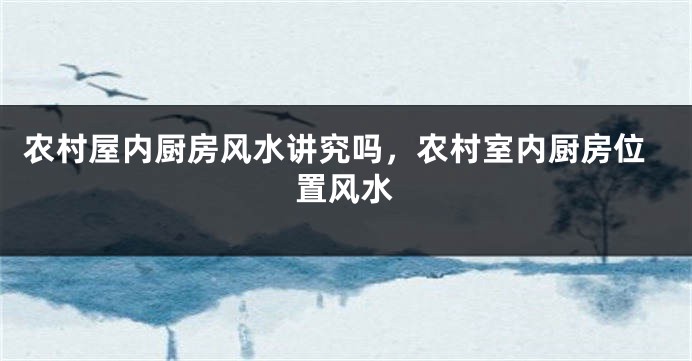 农村屋内厨房风水讲究吗，农村室内厨房位置风水
