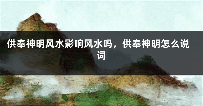 供奉神明风水影响风水吗，供奉神明怎么说词