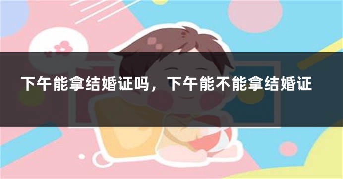 下午能拿结婚证吗，下午能不能拿结婚证