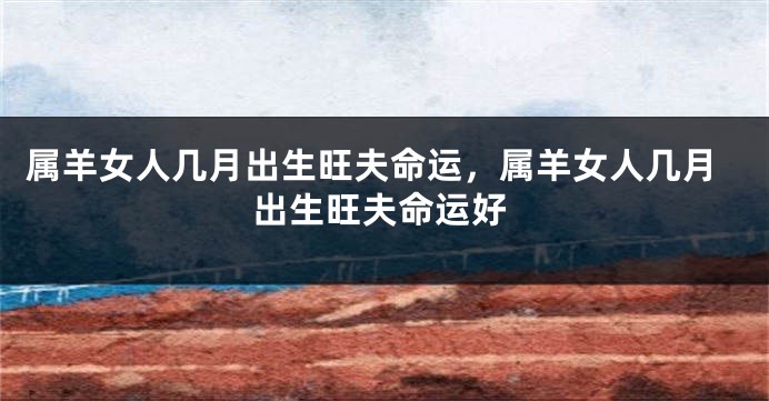 属羊女人几月出生旺夫命运，属羊女人几月出生旺夫命运好