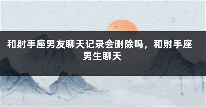 和射手座男友聊天记录会删除吗，和射手座男生聊天