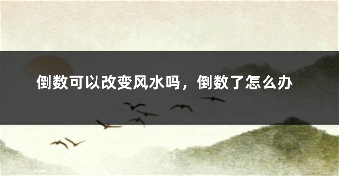 倒数可以改变风水吗,倒数了怎么办
