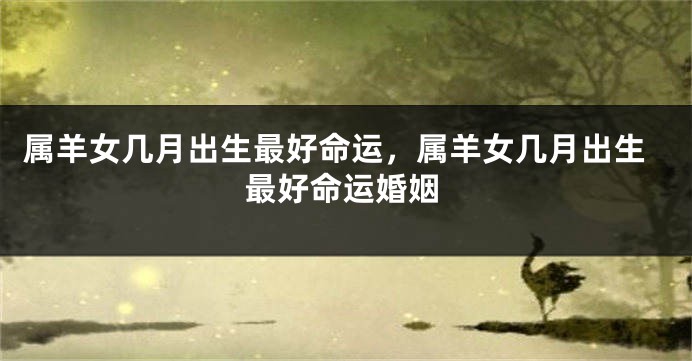 属羊女几月出生最好命运，属羊女几月出生最好命运婚姻