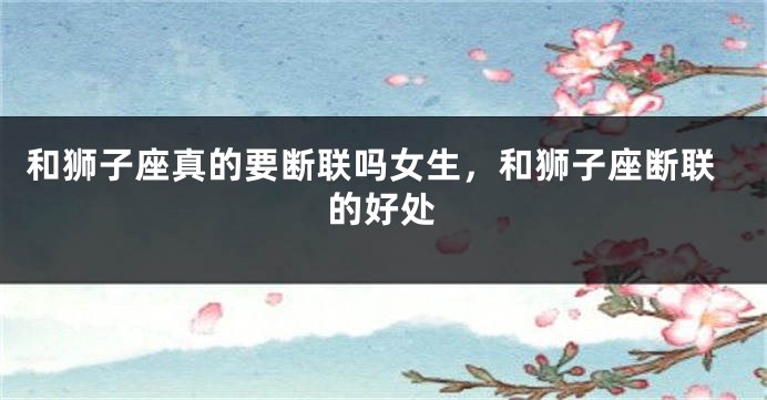 和狮子座真的要断联吗女生，和狮子座断联的好处
