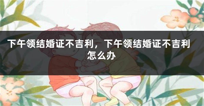 下午领结婚证不吉利，下午领结婚证不吉利怎么办