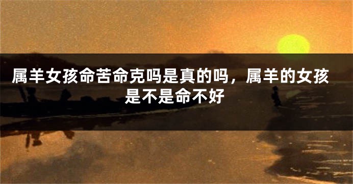 属羊女孩命苦命克吗是真的吗，属羊的女孩是不是命不好