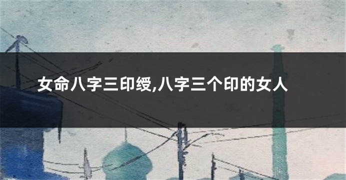 女命八字三印绶,八字三个印的女人