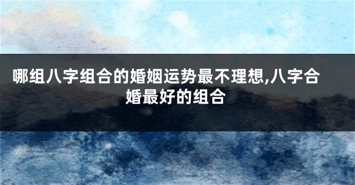 哪组八字组合的婚姻运势最不理想,八字合婚最好的组合