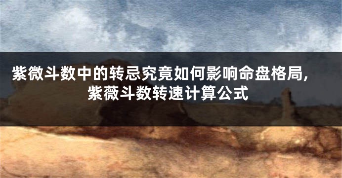 紫微斗数中的转忌究竟如何影响命盘格局,紫薇斗数转速计算公式
