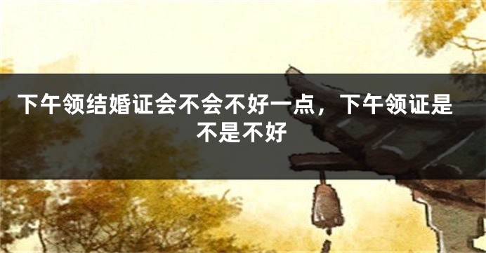 下午领结婚证会不会不好一点，下午领证是不是不好
