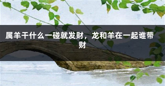 属羊干什么一碰就发财，龙和羊在一起谁带财
