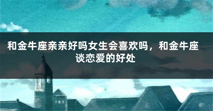 和金牛座亲亲好吗女生会喜欢吗，和金牛座谈恋爱的好处
