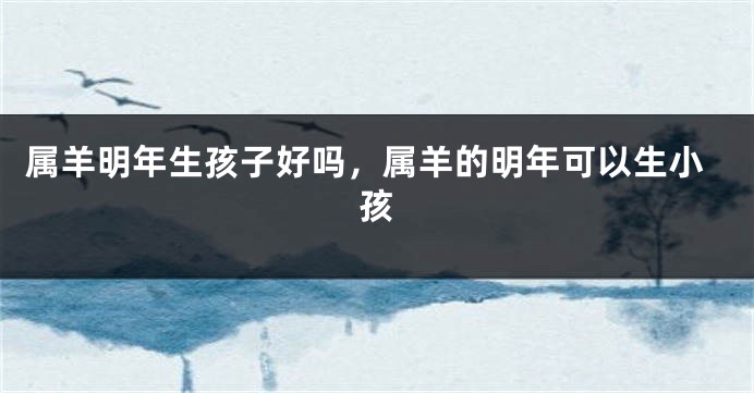 属羊明年生孩子好吗，属羊的明年可以生小孩