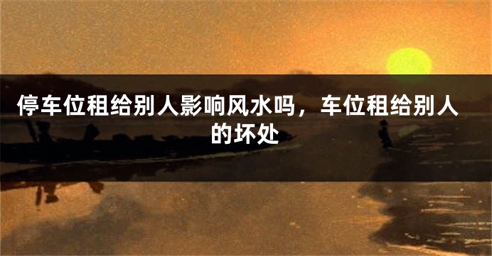 停车位租给别人影响风水吗，车位租给别人的坏处
