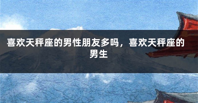 喜欢天秤座的男性朋友多吗,喜欢天秤座的男生
