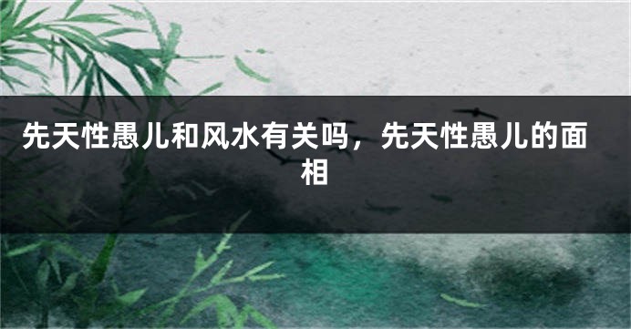 先天性愚儿和风水有关吗,先天性愚儿的面相