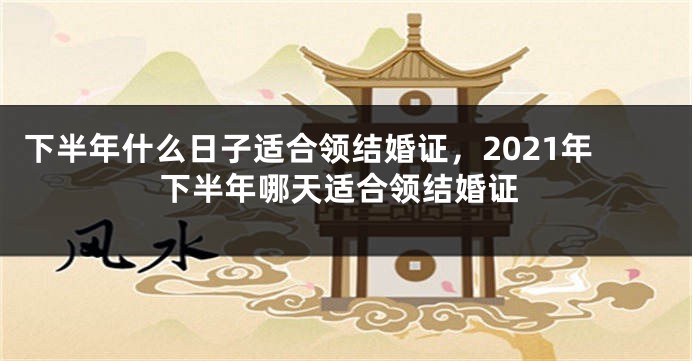 下半年什么日子适合领结婚证，2021年下半年哪天适合领结婚证