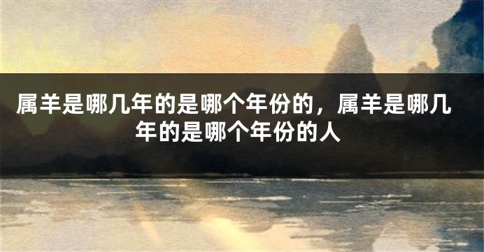 属羊是哪几年的是哪个年份的，属羊是哪几年的是哪个年份的人