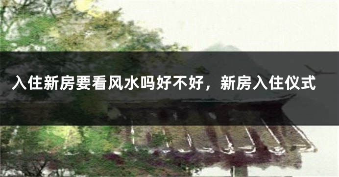 入住新房要看风水吗好不好，新房入住仪式