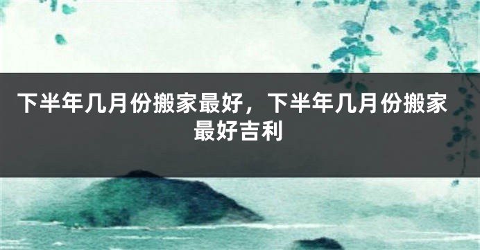 下半年几月份搬家最好，下半年几月份搬家最好吉利
