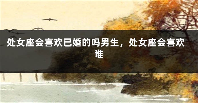 处女座会喜欢已婚的吗男生，处女座会喜欢谁