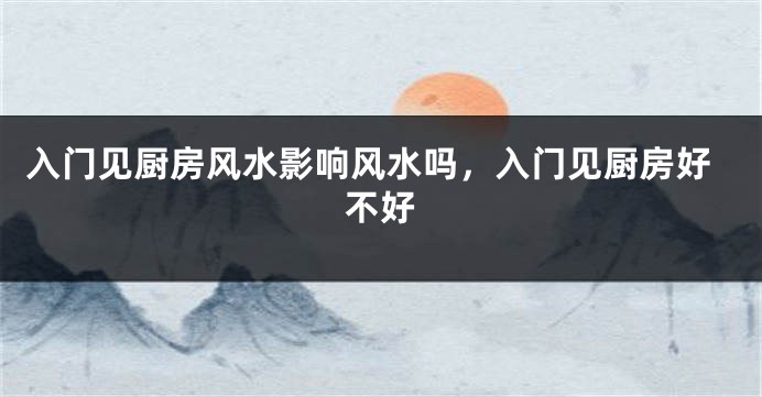 入门见厨房风水影响风水吗，入门见厨房好不好