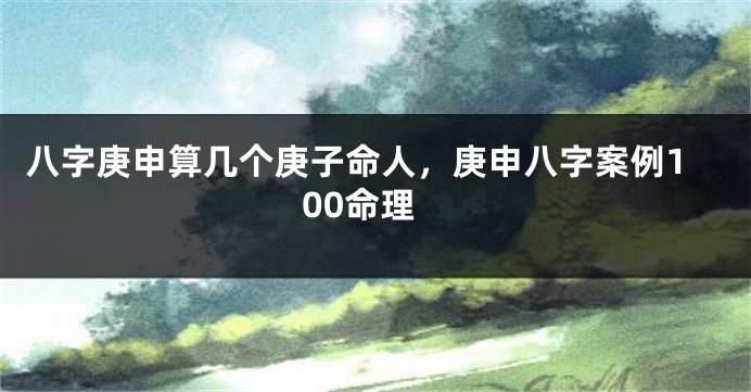 八字庚申算几个庚子命人，庚申八字案例100命理