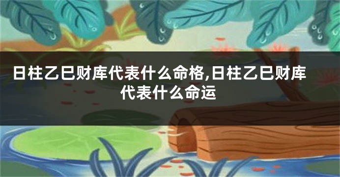 日柱乙巳财库代表什么命格,日柱乙巳财库代表什么命运