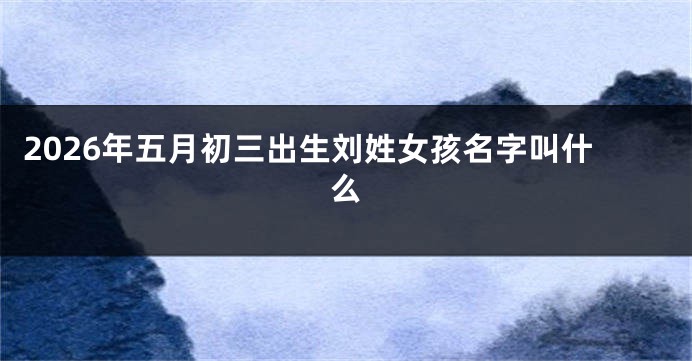 2026年五月初三出生刘姓女孩名字叫什么