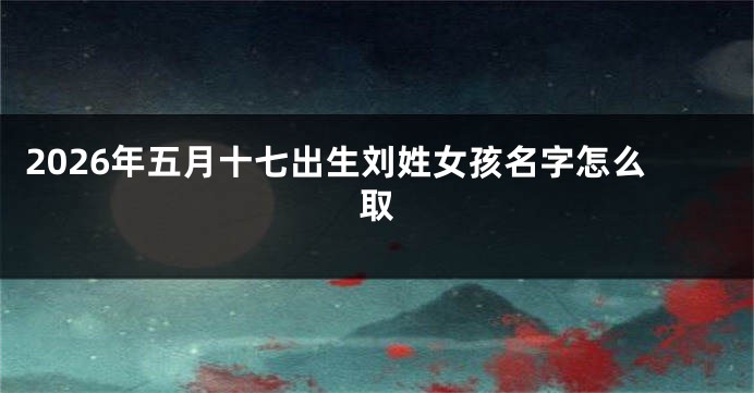 2026年五月十七出生刘姓女孩名字怎么取