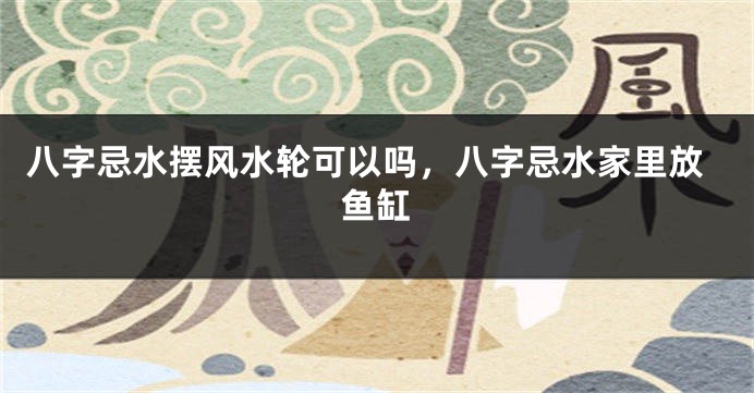八字忌水摆风水轮可以吗,八字忌水家里放鱼缸